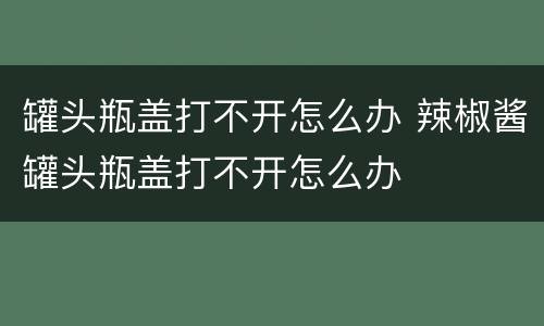 罐头瓶盖打不开怎么办 辣椒酱罐头瓶盖打不开怎么办