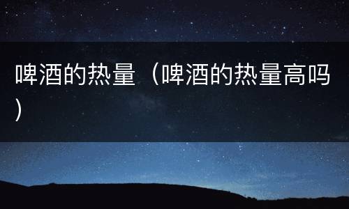 啤酒的热量（啤酒的热量高吗）
