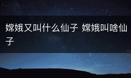 嫦娥又叫什么仙子 嫦娥叫啥仙子