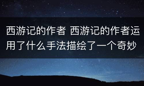 西游记的作者 西游记的作者运用了什么手法描绘了一个奇妙的神话世界