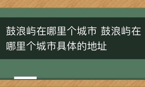 鼓浪屿在哪里个城市 鼓浪屿在哪里个城市具体的地址