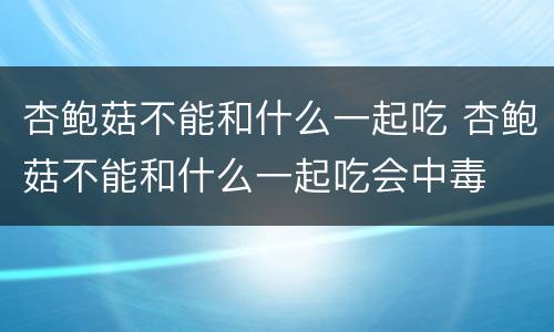 杏鲍菇不能和什么一起吃 杏鲍菇不能和什么一起吃会中毒
