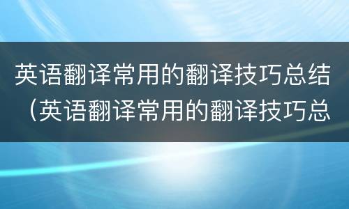 英语翻译常用的翻译技巧总结（英语翻译常用的翻译技巧总结与反思）