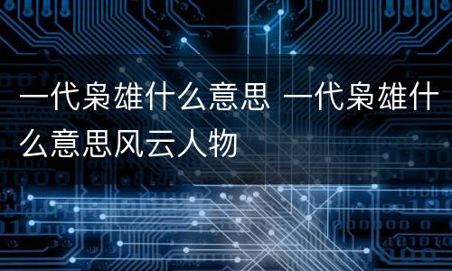 一代枭雄什么意思 一代枭雄什么意思风云人物