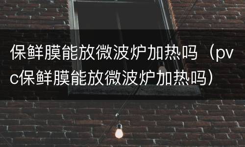 保鲜膜能放微波炉加热吗（pvc保鲜膜能放微波炉加热吗）