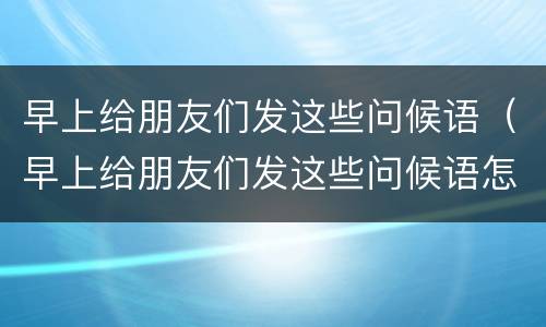 早上给朋友们发这些问候语（早上给朋友们发这些问候语怎么写）