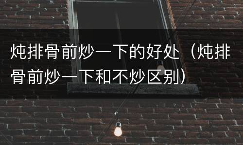 炖排骨前炒一下的好处（炖排骨前炒一下和不炒区别）