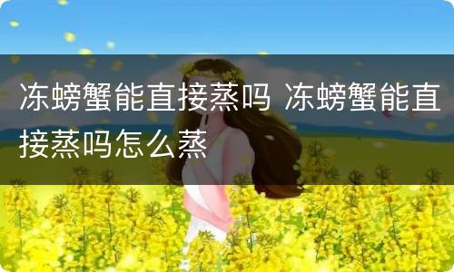冻螃蟹能直接蒸吗 冻螃蟹能直接蒸吗怎么蒸