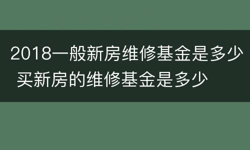 2018一般新房维修基金是多少 买新房的维修基金是多少