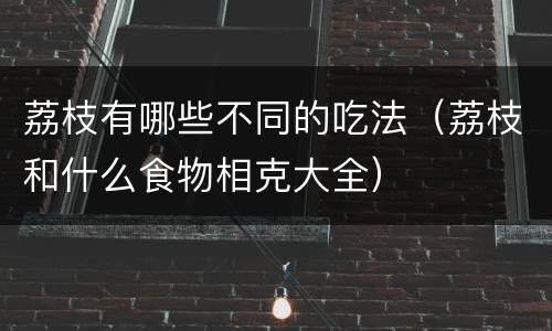 荔枝有哪些不同的吃法（荔枝和什么食物相克大全）