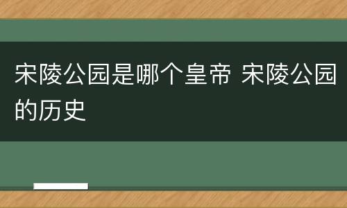 宋陵公园是哪个皇帝 宋陵公园的历史
