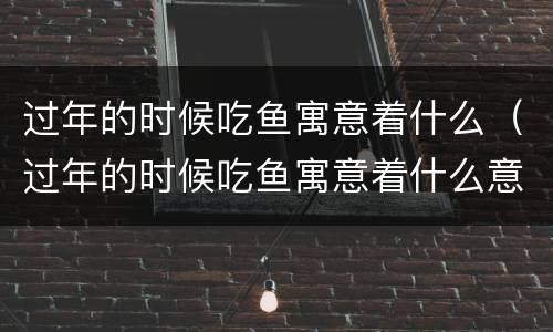 过年的时候吃鱼寓意着什么（过年的时候吃鱼寓意着什么意义）