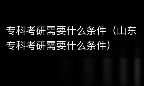 专科考研需要什么条件（山东专科考研需要什么条件）