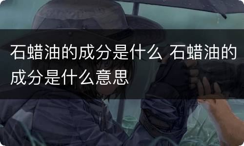 石蜡油的成分是什么 石蜡油的成分是什么意思