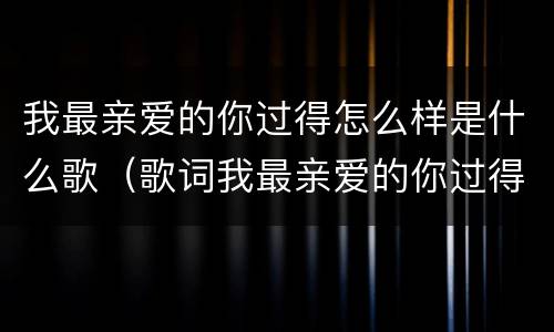 我最亲爱的你过得怎么样是什么歌（歌词我最亲爱的你过得怎么样是什么歌）