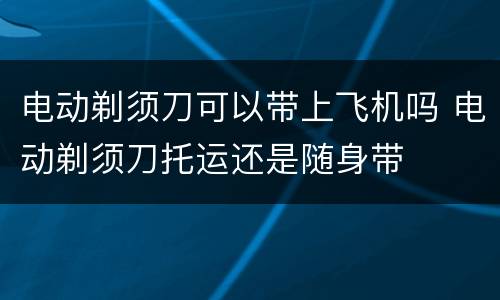 电动剃须刀可以带上飞机吗 电动剃须刀托运还是随身带