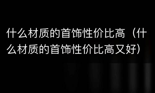什么材质的首饰性价比高（什么材质的首饰性价比高又好）