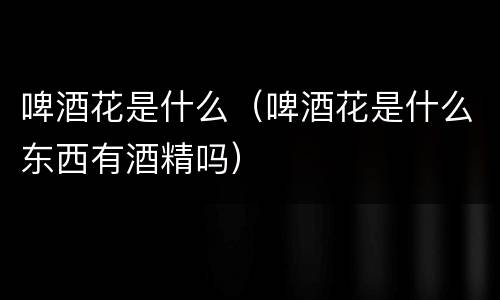 啤酒花是什么（啤酒花是什么东西有酒精吗）