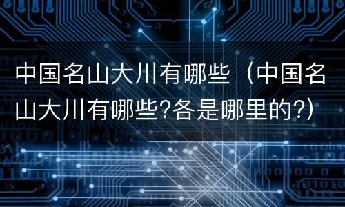 中国名山大川有哪些（中国名山大川有哪些?各是哪里的?）