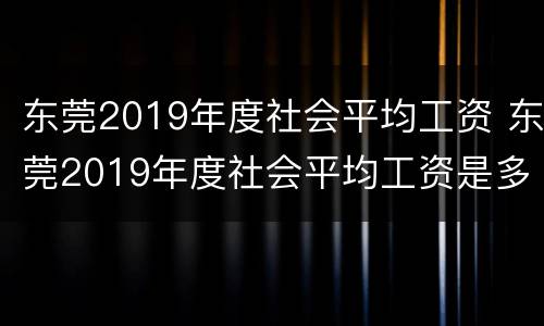 东莞2019年度社会平均工资 东莞2019年度社会平均工资是多少