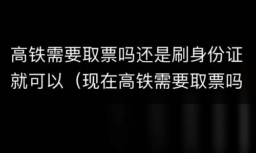 高铁需要取票吗还是刷身份证就可以（现在高铁需要取票吗还是刷身份证就可以）