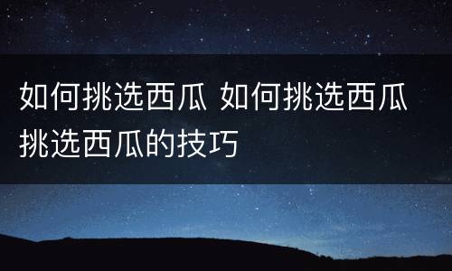 如何挑选西瓜 如何挑选西瓜 挑选西瓜的技巧