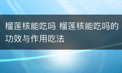 榴莲核能吃吗 榴莲核能吃吗的功效与作用吃法