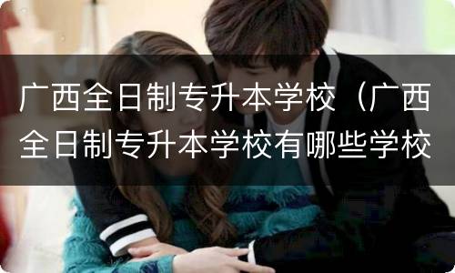广西全日制专升本学校（广西全日制专升本学校有哪些学校）