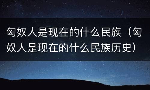 匈奴人是现在的什么民族（匈奴人是现在的什么民族历史）