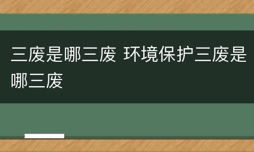 三废是哪三废 环境保护三废是哪三废