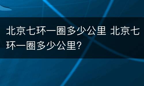 北京七环一圈多少公里 北京七环一圈多少公里?