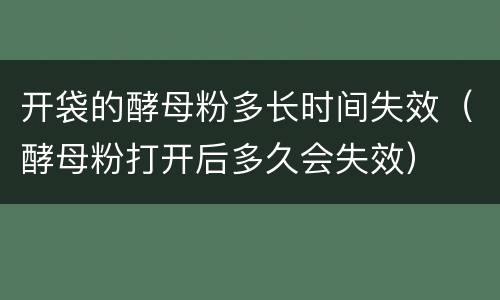 开袋的酵母粉多长时间失效（酵母粉打开后多久会失效）