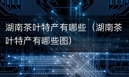 湖南茶叶特产有哪些（湖南茶叶特产有哪些图）