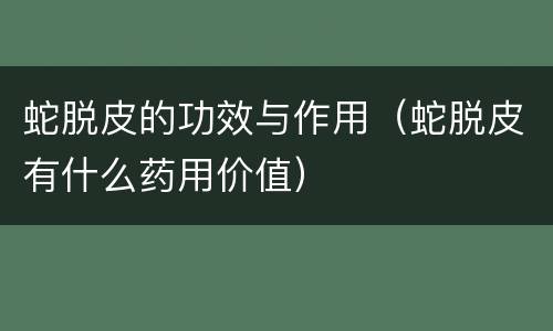 蛇脱皮的功效与作用（蛇脱皮有什么药用价值）