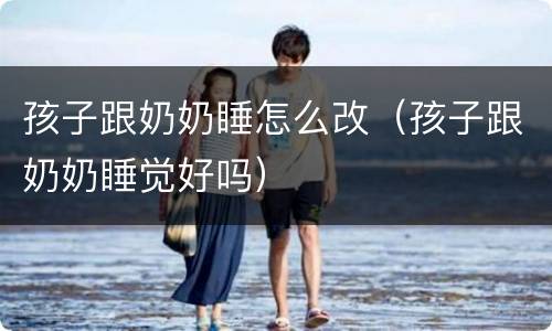 孩子跟奶奶睡怎么改（孩子跟奶奶睡觉好吗）