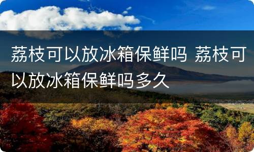 荔枝可以放冰箱保鲜吗 荔枝可以放冰箱保鲜吗多久