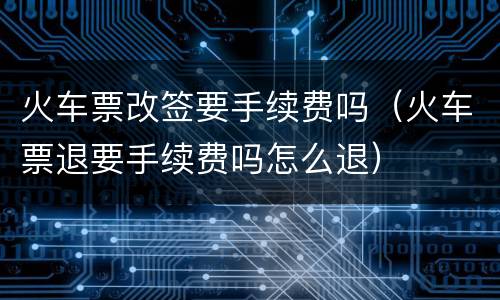 火车票改签要手续费吗（火车票退要手续费吗怎么退）
