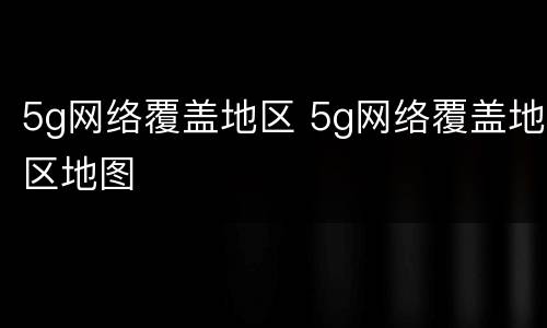 5g网络覆盖地区 5g网络覆盖地区地图