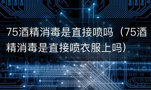 75酒精消毒是直接喷吗（75酒精消毒是直接喷衣服上吗）