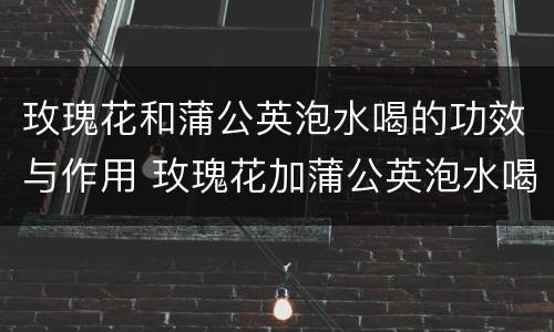 玫瑰花和蒲公英泡水喝的功效与作用 玫瑰花加蒲公英泡水喝的功效