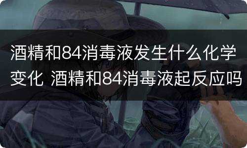 酒精和84消毒液发生什么化学变化 酒精和84消毒液起反应吗