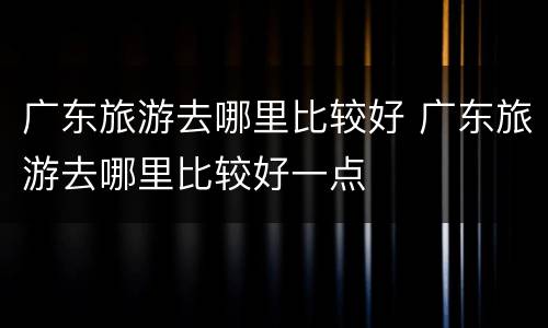 广东旅游去哪里比较好 广东旅游去哪里比较好一点