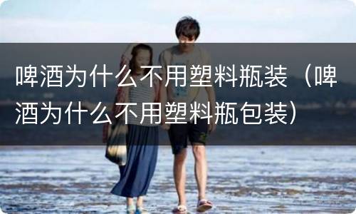 啤酒为什么不用塑料瓶装（啤酒为什么不用塑料瓶包装）