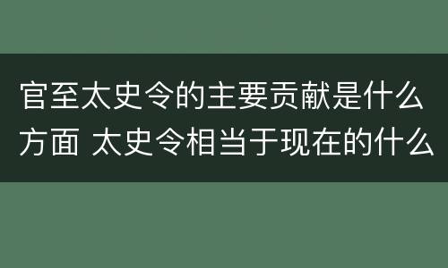 官至太史令的主要贡献是什么方面 太史令相当于现在的什么官职