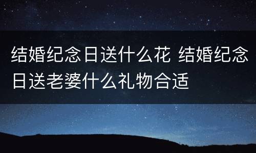 结婚纪念日送什么花 结婚纪念日送老婆什么礼物合适