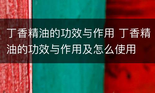 丁香精油的功效与作用 丁香精油的功效与作用及怎么使用