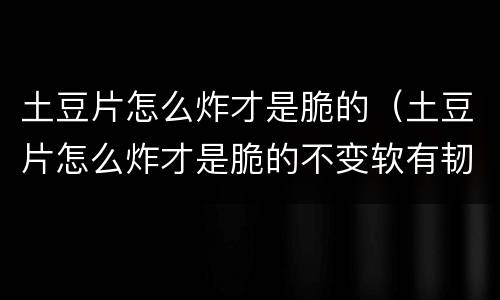 土豆片怎么炸才是脆的（土豆片怎么炸才是脆的不变软有韧性）