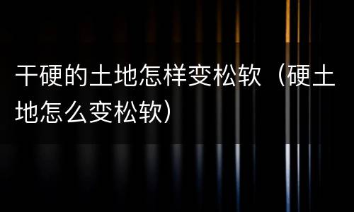 干硬的土地怎样变松软（硬土地怎么变松软）