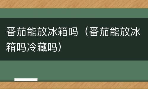 番茄能放冰箱吗（番茄能放冰箱吗冷藏吗）