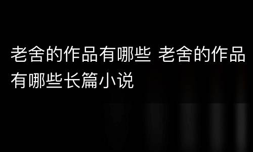 老舍的作品有哪些 老舍的作品有哪些长篇小说